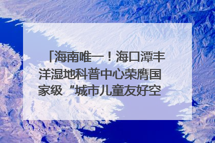 海南唯一！海口潭丰洋湿地科普中心荣膺国家级“城市儿童友好空间建设园区”称号