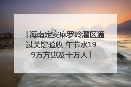 海南定安麻罗岭灌区通过关键验收 年节水199万方惠及十万人