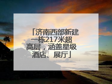 济南西部新建一栋217米超高层，涵盖星级酒店、展厅