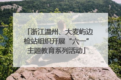 浙江温州、大麦屿边检站组织开展“六一”主题教育系列活动