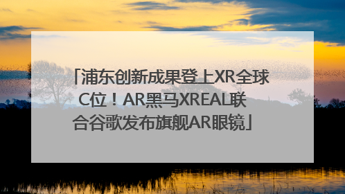 浦东创新成果登上XR全球C位！AR黑马XREAL联合谷歌发布旗舰AR眼镜