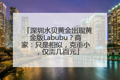深圳水贝黄金出现黄金版Labubu？商家：只是相似，克重小，仅需几百元