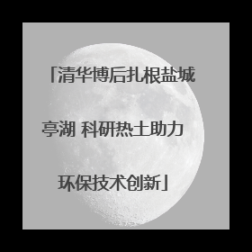 清华博后扎根盐城亭湖 科研热土助力环保技术创新