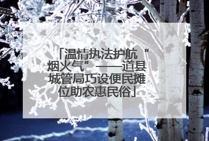 温情执法护航“烟火气”——道县城管局巧设便民摊位助农惠民俗