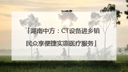 湖南中方：CT设备进乡镇 民众享便捷实惠医疗服务