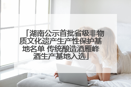 湖南公示首批省级非物质文化遗产生产性保护基地名单 传统酿造酒雁峰酒生产基地入选