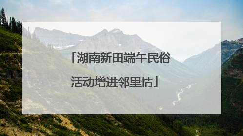湖南新田端午民俗活动增进邻里情