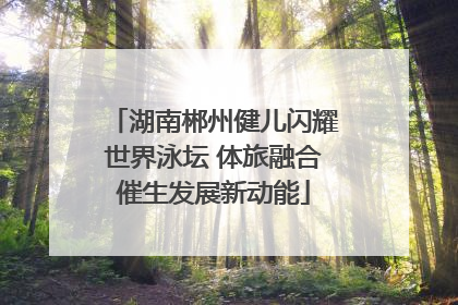 湖南郴州健儿闪耀世界泳坛 体旅融合催生发展新动能