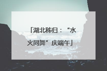 湖北秭归：“水火同舞”庆端午