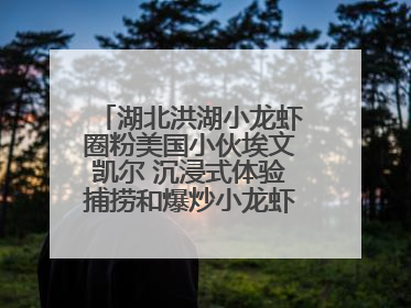 湖北洪湖小龙虾圈粉美国小伙埃文凯尔 沉浸式体验捕捞和爆炒小龙虾 最爱麻辣味