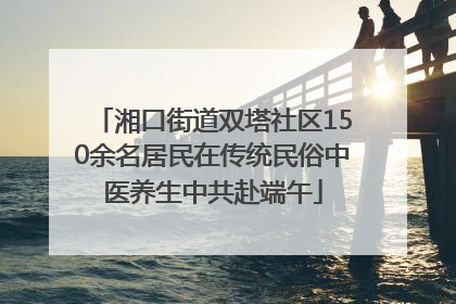 湘口街道双塔社区150余名居民在传统民俗中医养生中共赴端午