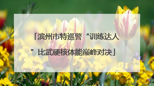 滨州市特巡警“训练达人”比武硬核体能巅峰对决