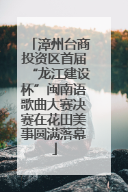 漳州台商投资区首届“龙江建设杯”闽南语歌曲大赛决赛在花田美事圆满落幕