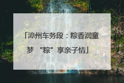 漳州车务段：粽香润童梦 “粽”享亲子情