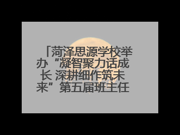 菏泽思源学校举办“凝智聚力话成长 深耕细作筑未来”第五届班主任工作论坛