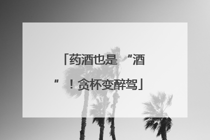 药酒也是 “酒”！贪杯变醉驾