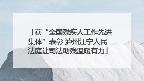 获“全国残疾人工作先进集体”表彰 泸州江宁人民法庭让司法助残温暖有力