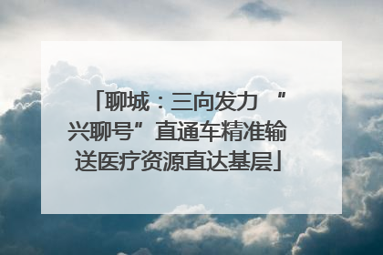 聊城：三向发力 “兴聊号”直通车精准输送医疗资源直达基层