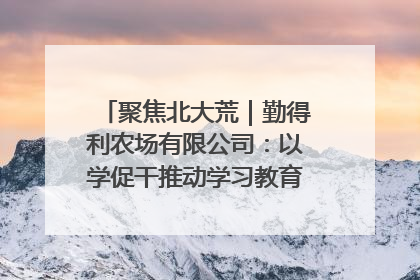 聚焦北大荒｜勤得利农场有限公司：以学促干推动学习教育“升温提速”