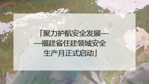 聚力护航安全发展——福建省住建领域安全生产月正式启动