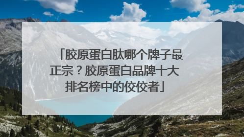 胶原蛋白肽哪个牌子最正宗？胶原蛋白品牌十大排名榜中的佼佼者