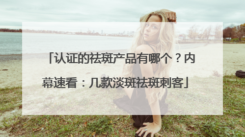 认证的祛斑产品有哪个？内幕速看：几款淡斑祛斑刺客