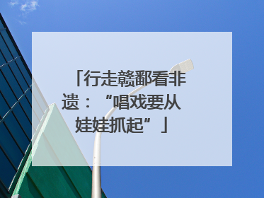 行走赣鄱看非遗：“唱戏要从娃娃抓起”