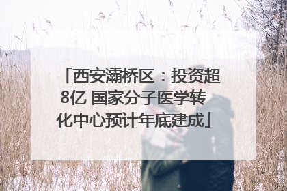 西安灞桥区：投资超8亿 国家分子医学转化中心预计年底建成