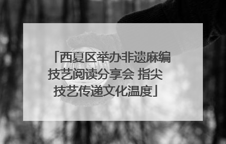 西夏区举办非遗麻编技艺阅读分享会 指尖技艺传递文化温度