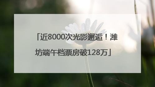 近8000次光影邂逅！潍坊端午档票房破128万