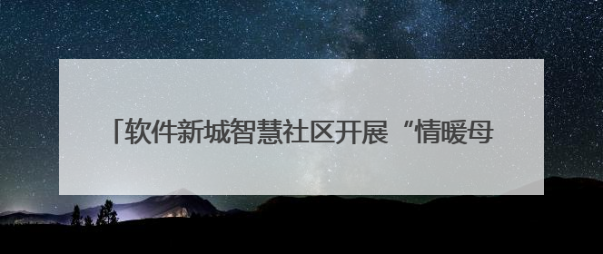 软件新城智慧社区开展“情暖母亲节，爱意满社区”敬老活动