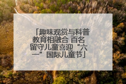 趣味观赏与科普教育相融合 百名留守儿童喜迎“六一”国际儿童节