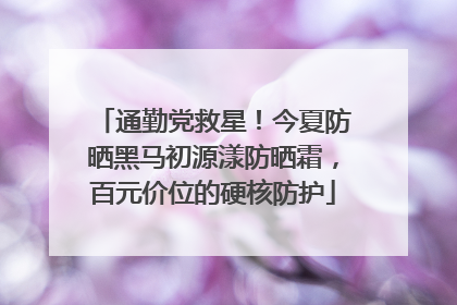 通勤党救星！今夏防晒黑马初源漾防晒霜，百元价位的硬核防护