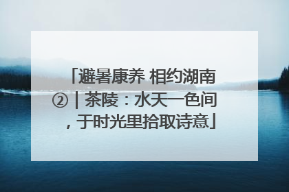 避暑康养 相约湖南②｜茶陵：水天一色间，于时光里拾取诗意
