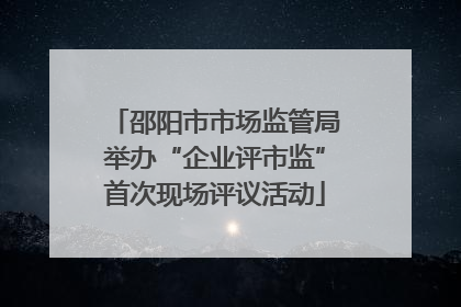 邵阳市市场监管局举办“企业评市监”首次现场评议活动