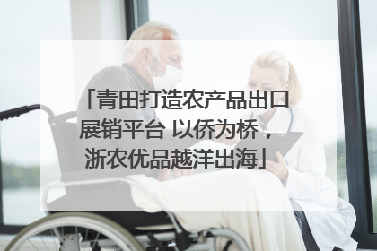 青田打造农产品出口展销平台 以侨为桥，浙农优品越洋出海