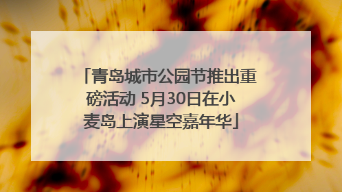 青岛城市公园节推出重磅活动 5月30日在小麦岛上演星空嘉年华