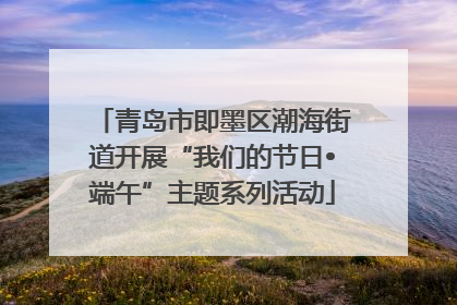 青岛市即墨区潮海街道开展“我们的节日•端午”主题系列活动