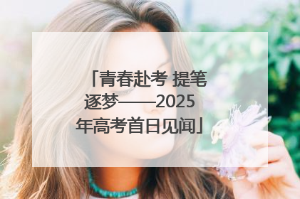 青春赴考 提笔逐梦——2025年高考首日见闻