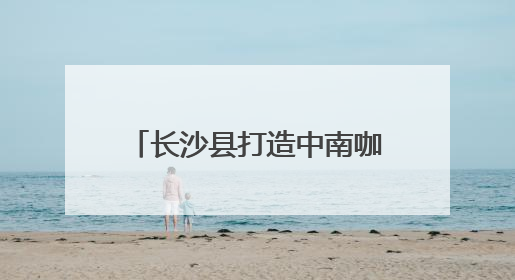 长沙县打造中南咖啡产业高地 签约7个咖啡产业项目