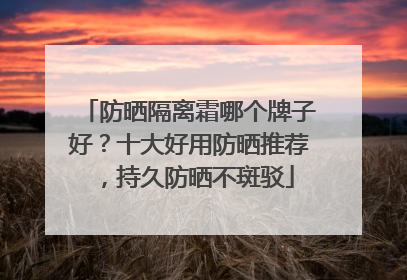 防晒隔离霜哪个牌子好？十大好用防晒推荐，持久防晒不斑驳