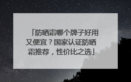 防晒霜哪个牌子好用又便宜？国家认证防晒霜推荐，性价比之选