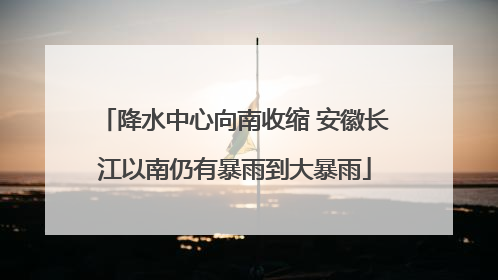 降水中心向南收缩 安徽长江以南仍有暴雨到大暴雨