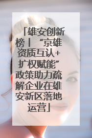 雄安创新榜丨“京雄资质互认+扩权赋能”政策助力疏解企业在雄安新区落地运营