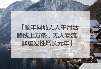 顺丰同城无人车月活路线上万条，无人物流迎爆发性增长元年