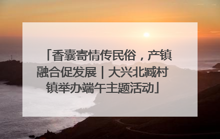 香囊寄情传民俗，产镇融合促发展｜大兴北臧村镇举办端午主题活动