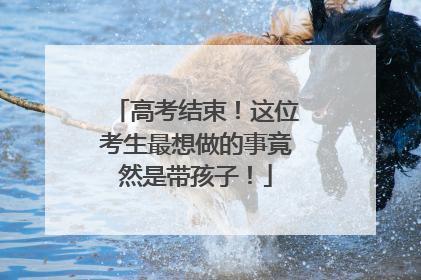 高考结束！这位考生最想做的事竟然是带孩子！