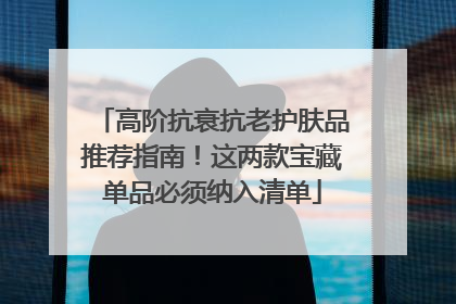 高阶抗衰抗老护肤品推荐指南！这两款宝藏单品必须纳入清单