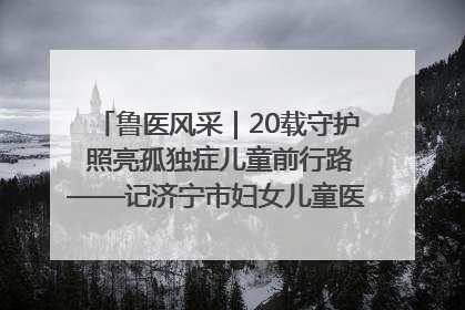 鲁医风采｜20载守护 照亮孤独症儿童前行路——记济宁市妇女儿童医院儿童康复中心主任、副主任技师赵淑珍