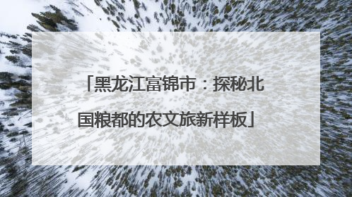 黑龙江富锦市：探秘北国粮都的农文旅新样板
